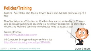 Policies - Acceptable Use, Mobile Device, Guest Use, & Email policies are just a
few
New Staff/Veterans/Volunteers - Whether they started yesterday or 20 years
ago, continual training and coaching is a necessary component to prevention.
Viruses and Malware continue to evolve, we need to adapt as well
Training Practice
https://www.phishingbox.com/
US Computer Emergency Response Team tips
https://www.us-cert.gov/ncas/tips/ST04-014
Policies/Training
 