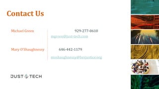 just-tech.com
929.277.9800 CHANGE EVENT OR PRESENTATION TITLE ON MASTER – 1ST SLIDE
just-tech.com
929.277.9800
Michael Green 929-277-0610
mgreen@just-tech.com
Mary O’Shaughnessy 646-442-1179
moshaughnessy@herjustice.org
Contact Us
 