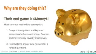 Why are they doing this?
Their end-game is $Money$!
Most common methods to accomplish:
1. Compromise systems and key user
accounts who have control over finances
and move money covertly themselves.
2. Hold systems and/or data hostage for a
ransom payment.
 