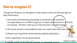 How to recognize it?
Though the Phishers are deceptive in their tactics, there are tell-tale signs of
fake information.
1. The email is threatening, provoking, or pretends to be authentic
correspondence, in an effort to get you to open attachments or click links
on impulse. Phishers need you to “take the bait” and allow them in.
2. The actual sender’s email address does not match who they claim to be.
3. Mouse-over hyperlinks reveal sketchy website destination.
4. Porr sppelling or errors grammatical.
5. Sender claims to be internal, popular, or reputable source.
 