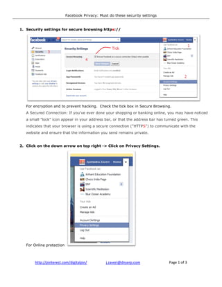 Facebook Privacy: Must do these security settings


1. Security settings for secure browsing http
                                         https://




   For encryption and to prevent hacking. Check the tick box in Secure Browsin
            ption                                                            ng.
   A Secured Connection: If you've ever done your shopping or banking online, you may have noticed
   a small "lock" icon appear in your address bar, or that the address bar has turned green. This
   indicates that your browser is using a secure connection ("HTTP ") to communicate with the
                                                            ("HTTPS")
   website and ensure that the information you send remains private.


2. Click on the down arrow on top right -> Click on Privacy Settings.




   For Online protection



       http://pinterest.com/digitalpin/         j.zaveri@dnserp.com              Page 1 of 3
 