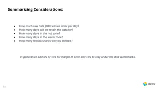13
Summarizing Considerations:
● How much raw data (GB will we index per day?
● How many days will we retain the data for?
● How many days in the hot zone?
● How many days in the warm zone?
● How many replica shards will you enforce?
In general we add 5% or 10% for margin of error and 15% to stay under the disk watermarks.
 