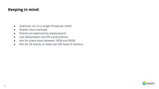 19
Keeping in mind:
● Searches run on a single thread per shard
● Shards have overhead
● Shards are balanced by elasticsearch
● Use datastreams and life cycle policies
● Aim for shard sizes between 10GB and 50GB
● Aim for 20 shards or fewer per GB head of memory
 