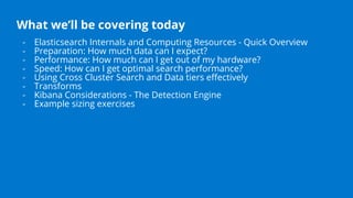 What we’ll be covering today
- Elasticsearch Internals and Computing Resources - Quick Overview
- Preparation: How much data can I expect?
- Performance: How much can I get out of my hardware?
- Speed: How can I get optimal search performance?
- Using Cross Cluster Search and Data tiers eﬀectively
- Transforms
- Kibana Considerations - The Detection Engine
- Example sizing exercises
 