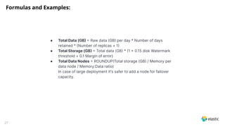 27
● Total Data (GB  Raw data (GB per day * Number of days
retained * Number of replicas + 1
● Total Storage (GB  Total data (GB * 1  0.15 disk Watermark
threshold + 0.1 Margin of error)
● Total Data Nodes  ROUNDUPTotal storage (GB / Memory per
data node / Memory:Data ratio)
In case of large deployment it's safer to add a node for failover
capacity.
Formulas and Examples:
 