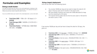28
Sizing a small cluster:
You might be pulling logs and metrics from some applications, databases, web
servers, the network, and other supporting services . Let's assume this pulls in
1GB per day and you need to keep the data 9 months.
You can use 8GB memory per node for this small deployment. Let’s do the math:
● Total Data (GB  1GB x (9  30 days) x 2 
540GB
● Total Storage (GB 540GB x (10.150.1 
675GB
● Total Data Nodes  675GB disk / 8GB RAM
/30 ratio = 3 nodes
Sizing a large(r) deployment
Let’s do the math with the following inputs:
● You receive 100GB per day and we need to keep this data for 30
days in the hot zone and 12 months in the warm zone.
● We have 64GB of memory per node with 30GB allocated for heap
and the remaining for OS cache.
● The typical memory:data ratio for the hot zone used is 130 and for
the warm zone is 1160.
If we receive 100GB per day and we have to keep this data for 30 days, this
gives us:
● Total Data (GB in the hot zone = 100GB x 30 days * 2  6000GB
● Total Storage (GB in the hot zone = 6000GB x (10.150.1 
7500GB
● Total Data Nodes in the hot zone = ROUNDUP7500 / 64 / 30  1 =
5 nodes
● Total Data (GB in the warm zone = 100GB x 365 days * 2 
73000GB
● Total Storage (GB in the warm zone = 73000GB x (10.150.1 
91250GB
● Total Data Nodes in the warm zone = ROUNDUP91250 / 64 / 160
 1  10 nodes
Formulas and Examples:
 