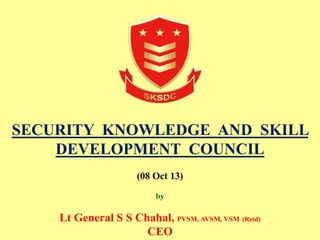 SECURITY KNOWLEDGE AND SKILL
DEVELOPMENT COUNCIL
(08 Oct 13)
by
Lt General S S Chahal, PVSM, AVSM, VSM (Retd)
CEO
 