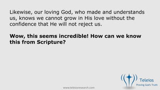 www.teleiosresearch.com
Likewise, our loving God, who made and understands
us, knows we cannot grow in His love without the
confidence that He will not reject us.
Wow, this seems incredible! How can we know
this from Scripture?
 
