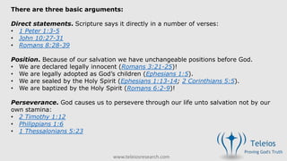 www.teleiosresearch.com
There are three basic arguments:
Direct statements. Scripture says it directly in a number of verses:
• 1 Peter 1:3-5
• John 10:27-31
• Romans 8:28-39
Position. Because of our salvation we have unchangeable positions before God.
• We are declared legally innocent (Romans 3:21-25)!
• We are legally adopted as God’s children (Ephesians 1:5).
• We are sealed by the Holy Spirit (Ephesians 1:13-14; 2 Corinthians 5:5).
• We are baptized by the Holy Spirit (Romans 6:2-9)!
Perseverance. God causes us to persevere through our life unto salvation not by our
own stamina:
• 2 Timothy 1:12
• Philippians 1:6
• 1 Thessalonians 5:23
 