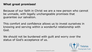 www.teleiosresearch.com
What great promises!
Because of our faith in Christ we are a new person who cannot
be unmade, with legally unchangeable promises that
guarantee our salvation.
This comfort and confidence allows us to invest ourselves in
knowing and serving within a wonderful relationship with
God.
We should not be burdened with guilt and worry over the
status of God’s acceptance of us.
 