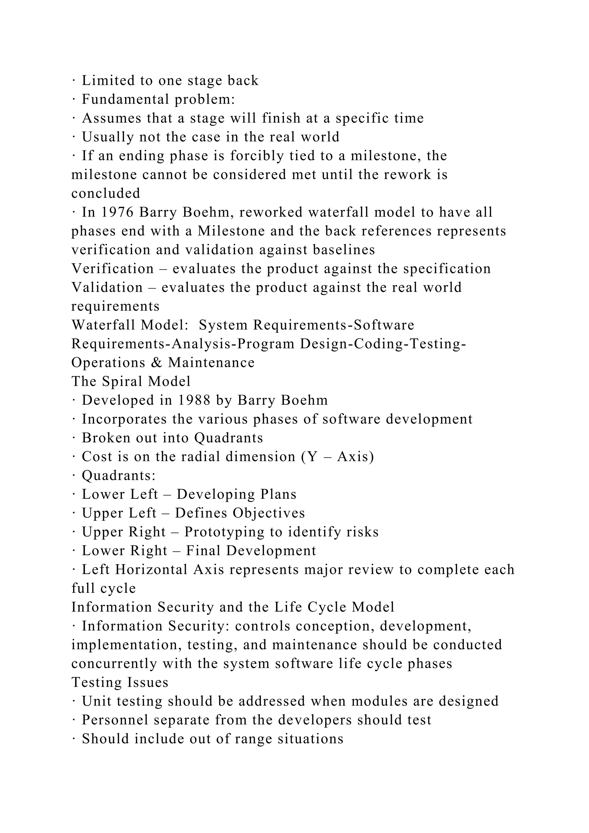 · Limited to one stage back
· Fundamental problem:
· Assumes that a stage will finish at a specific time
· Usually not the case in the real world
· If an ending phase is forcibly tied to a milestone, the
milestone cannot be considered met until the rework is
concluded
· In 1976 Barry Boehm, reworked waterfall model to have all
phases end with a Milestone and the back references represents
verification and validation against baselines
Verification – evaluates the product against the specification
Validation – evaluates the product against the real world
requirements
Waterfall Model: System Requirements-Software
Requirements-Analysis-Program Design-Coding-Testing-
Operations & Maintenance
The Spiral Model
· Developed in 1988 by Barry Boehm
· Incorporates the various phases of software development
· Broken out into Quadrants
· Cost is on the radial dimension (Y – Axis)
· Quadrants:
· Lower Left – Developing Plans
· Upper Left – Defines Objectives
· Upper Right – Prototyping to identify risks
· Lower Right – Final Development
· Left Horizontal Axis represents major review to complete each
full cycle
Information Security and the Life Cycle Model
· Information Security: controls conception, development,
implementation, testing, and maintenance should be conducted
concurrently with the system software life cycle phases
Testing Issues
· Unit testing should be addressed when modules are designed
· Personnel separate from the developers should test
· Should include out of range situations
 