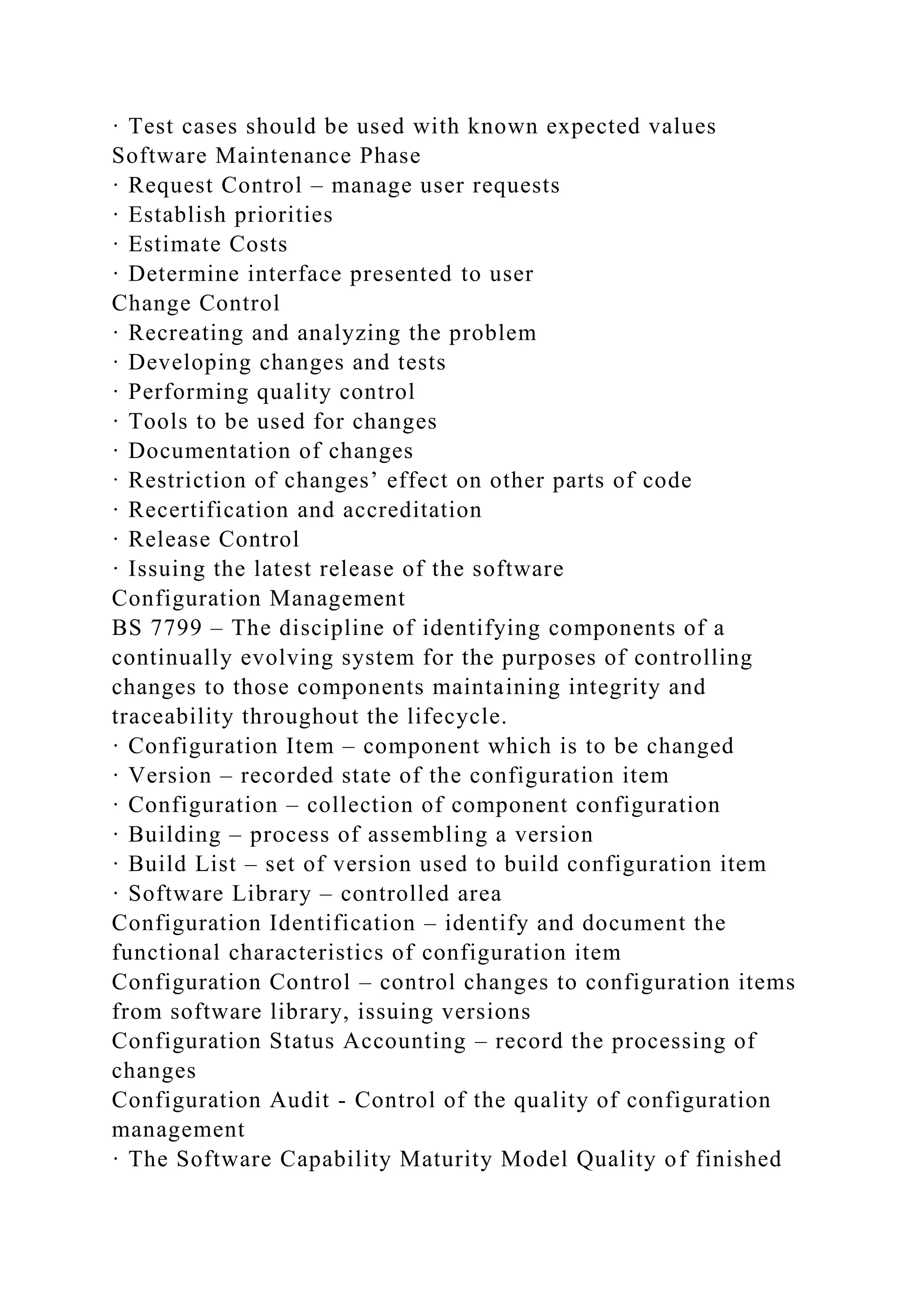 · Test cases should be used with known expected values
Software Maintenance Phase
· Request Control – manage user requests
· Establish priorities
· Estimate Costs
· Determine interface presented to user
Change Control
· Recreating and analyzing the problem
· Developing changes and tests
· Performing quality control
· Tools to be used for changes
· Documentation of changes
· Restriction of changes’ effect on other parts of code
· Recertification and accreditation
· Release Control
· Issuing the latest release of the software
Configuration Management
BS 7799 – The discipline of identifying components of a
continually evolving system for the purposes of controlling
changes to those components maintaining integrity and
traceability throughout the lifecycle.
· Configuration Item – component which is to be changed
· Version – recorded state of the configuration item
· Configuration – collection of component configuration
· Building – process of assembling a version
· Build List – set of version used to build configuration item
· Software Library – controlled area
Configuration Identification – identify and document the
functional characteristics of configuration item
Configuration Control – control changes to configuration items
from software library, issuing versions
Configuration Status Accounting – record the processing of
changes
Configuration Audit - Control of the quality of configuration
management
· The Software Capability Maturity Model Quality of finished
 