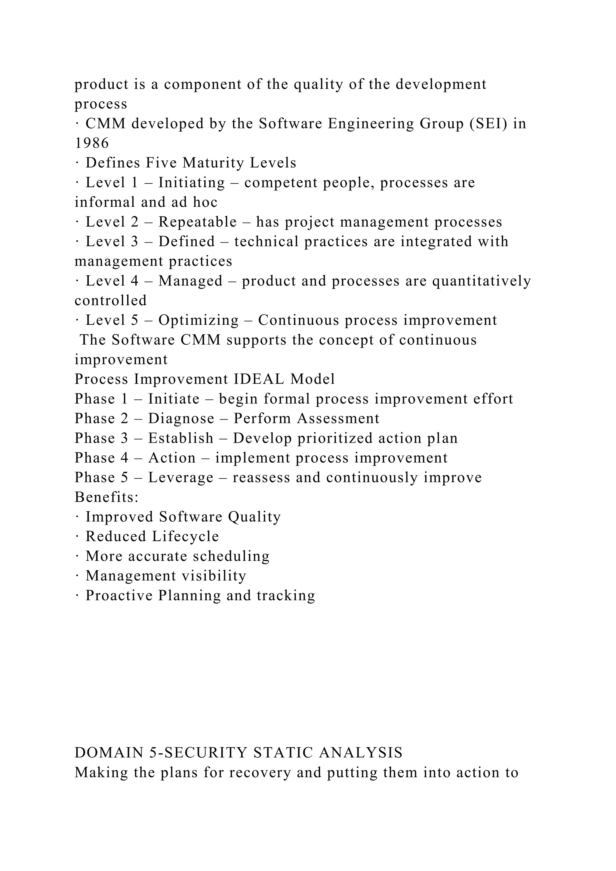 product is a component of the quality of the development
process
· CMM developed by the Software Engineering Group (SEI) in
1986
· Defines Five Maturity Levels
· Level 1 – Initiating – competent people, processes are
informal and ad hoc
· Level 2 – Repeatable – has project management processes
· Level 3 – Defined – technical practices are integrated with
management practices
· Level 4 – Managed – product and processes are quantitatively
controlled
· Level 5 – Optimizing – Continuous process improvement
The Software CMM supports the concept of continuous
improvement
Process Improvement IDEAL Model
Phase 1 – Initiate – begin formal process improvement effort
Phase 2 – Diagnose – Perform Assessment
Phase 3 – Establish – Develop prioritized action plan
Phase 4 – Action – implement process improvement
Phase 5 – Leverage – reassess and continuously improve
Benefits:
· Improved Software Quality
· Reduced Lifecycle
· More accurate scheduling
· Management visibility
· Proactive Planning and tracking
DOMAIN 5-SECURITY STATIC ANALYSIS
Making the plans for recovery and putting them into action to
 