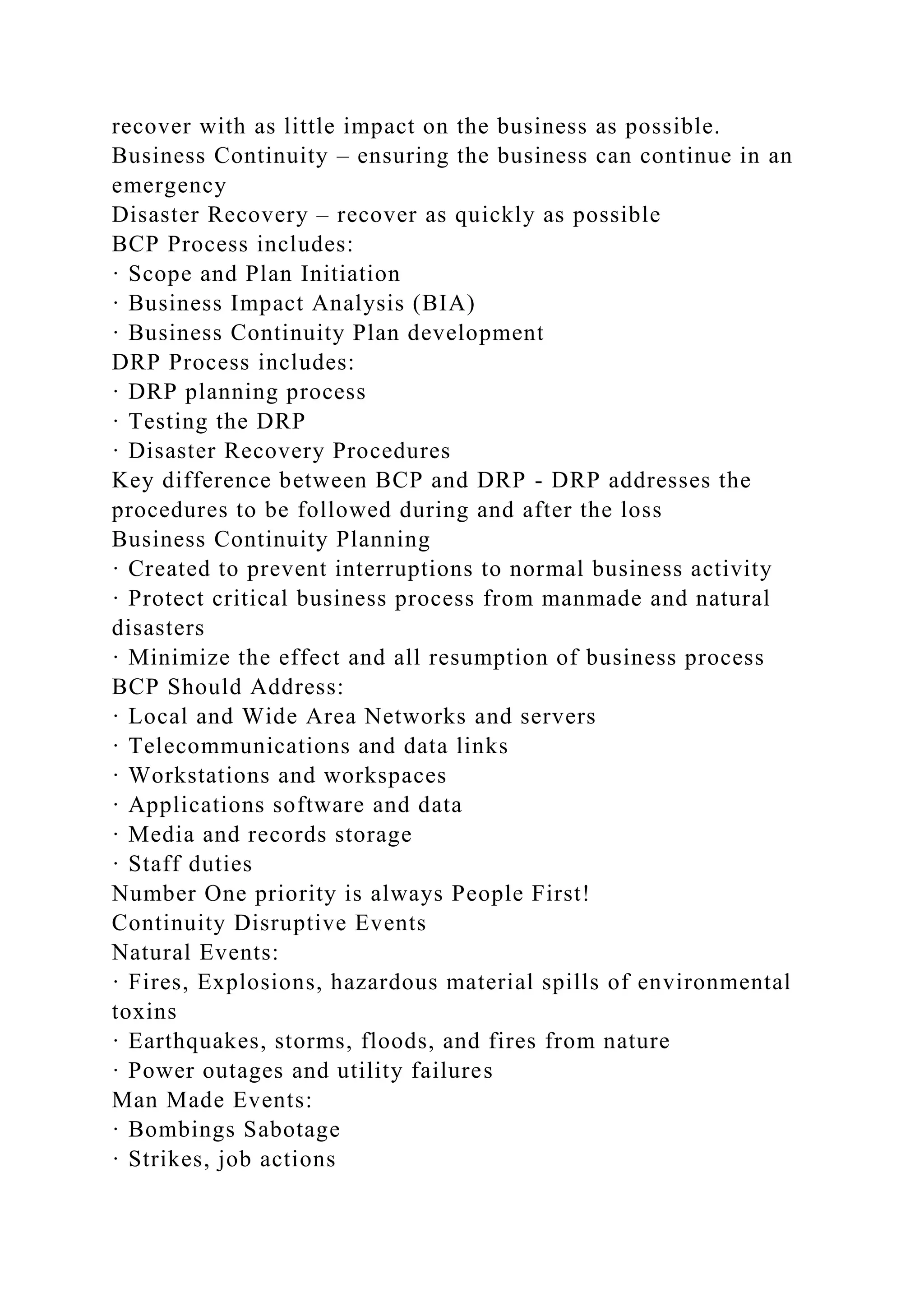 recover with as little impact on the business as possible.
Business Continuity – ensuring the business can continue in an
emergency
Disaster Recovery – recover as quickly as possible
BCP Process includes:
· Scope and Plan Initiation
· Business Impact Analysis (BIA)
· Business Continuity Plan development
DRP Process includes:
· DRP planning process
· Testing the DRP
· Disaster Recovery Procedures
Key difference between BCP and DRP - DRP addresses the
procedures to be followed during and after the loss
Business Continuity Planning
· Created to prevent interruptions to normal business activity
· Protect critical business process from manmade and natural
disasters
· Minimize the effect and all resumption of business process
BCP Should Address:
· Local and Wide Area Networks and servers
· Telecommunications and data links
· Workstations and workspaces
· Applications software and data
· Media and records storage
· Staff duties
Number One priority is always People First!
Continuity Disruptive Events
Natural Events:
· Fires, Explosions, hazardous material spills of environmental
toxins
· Earthquakes, storms, floods, and fires from nature
· Power outages and utility failures
Man Made Events:
· Bombings Sabotage
· Strikes, job actions
 