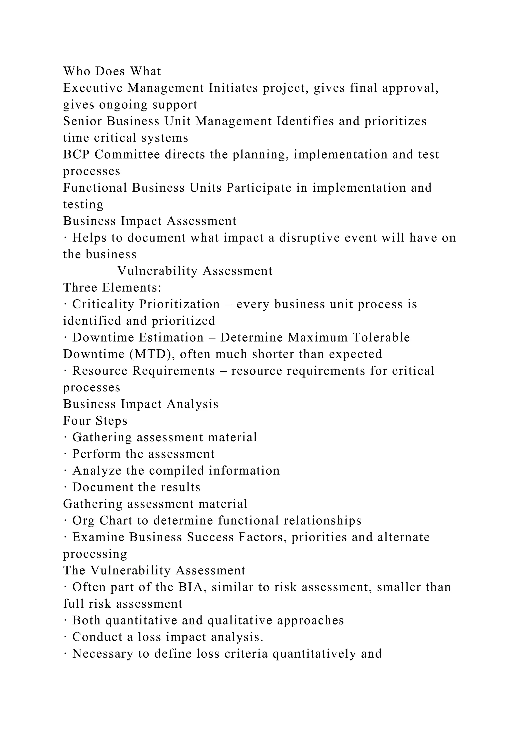Who Does What
Executive Management Initiates project, gives final approval,
gives ongoing support
Senior Business Unit Management Identifies and prioritizes
time critical systems
BCP Committee directs the planning, implementation and test
processes
Functional Business Units Participate in implementation and
testing
Business Impact Assessment
· Helps to document what impact a disruptive event will have on
the business
Vulnerability Assessment
Three Elements:
· Criticality Prioritization – every business unit process is
identified and prioritized
· Downtime Estimation – Determine Maximum Tolerable
Downtime (MTD), often much shorter than expected
· Resource Requirements – resource requirements for critical
processes
Business Impact Analysis
Four Steps
· Gathering assessment material
· Perform the assessment
· Analyze the compiled information
· Document the results
Gathering assessment material
· Org Chart to determine functional relationships
· Examine Business Success Factors, priorities and alternate
processing
The Vulnerability Assessment
· Often part of the BIA, similar to risk assessment, smaller than
full risk assessment
· Both quantitative and qualitative approaches
· Conduct a loss impact analysis.
· Necessary to define loss criteria quantitatively and
 