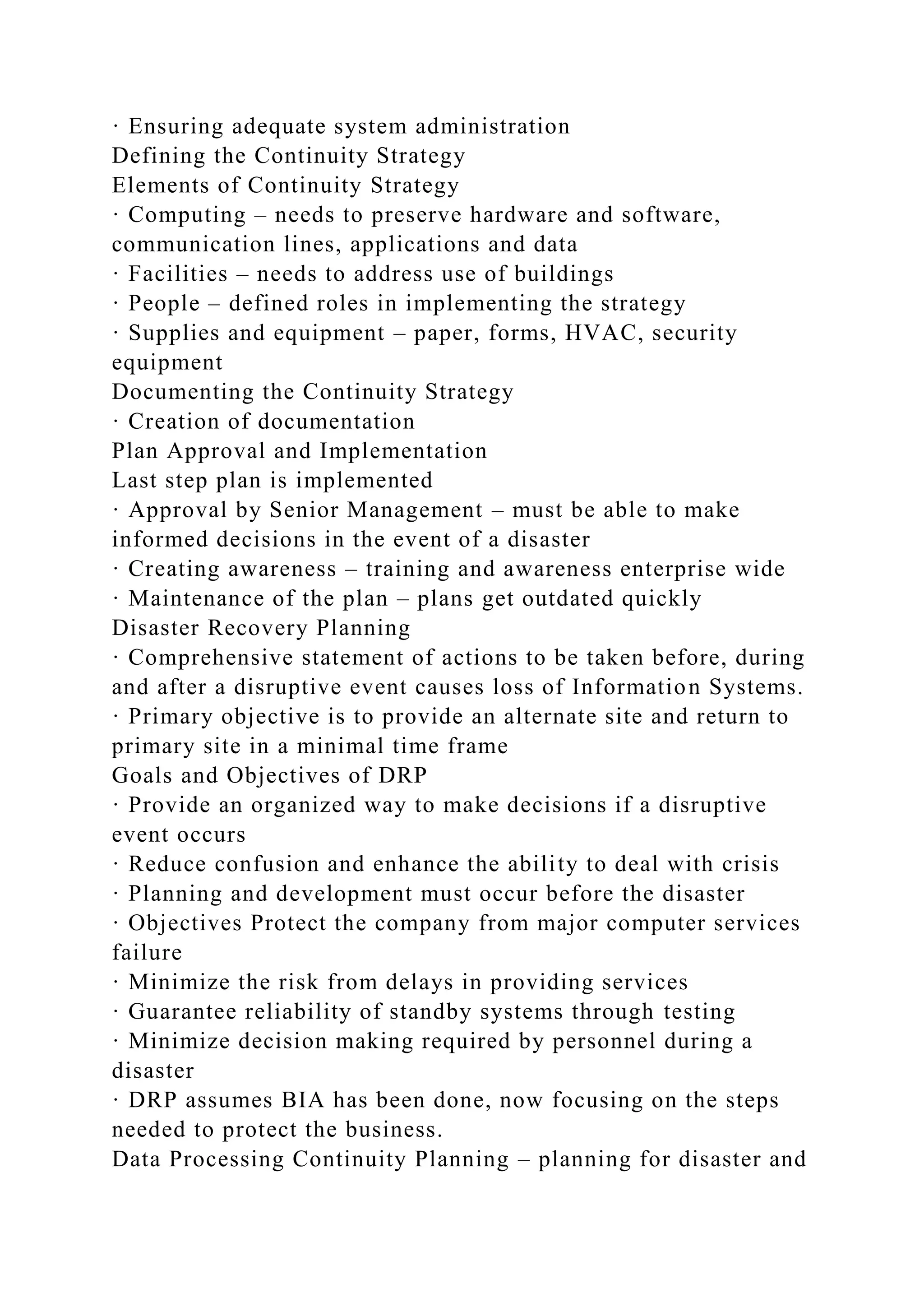 · Ensuring adequate system administration
Defining the Continuity Strategy
Elements of Continuity Strategy
· Computing – needs to preserve hardware and software,
communication lines, applications and data
· Facilities – needs to address use of buildings
· People – defined roles in implementing the strategy
· Supplies and equipment – paper, forms, HVAC, security
equipment
Documenting the Continuity Strategy
· Creation of documentation
Plan Approval and Implementation
Last step plan is implemented
· Approval by Senior Management – must be able to make
informed decisions in the event of a disaster
· Creating awareness – training and awareness enterprise wide
· Maintenance of the plan – plans get outdated quickly
Disaster Recovery Planning
· Comprehensive statement of actions to be taken before, during
and after a disruptive event causes loss of Information Systems.
· Primary objective is to provide an alternate site and return to
primary site in a minimal time frame
Goals and Objectives of DRP
· Provide an organized way to make decisions if a disruptive
event occurs
· Reduce confusion and enhance the ability to deal with crisis
· Planning and development must occur before the disaster
· Objectives Protect the company from major computer services
failure
· Minimize the risk from delays in providing services
· Guarantee reliability of standby systems through testing
· Minimize decision making required by personnel during a
disaster
· DRP assumes BIA has been done, now focusing on the steps
needed to protect the business.
Data Processing Continuity Planning – planning for disaster and
 