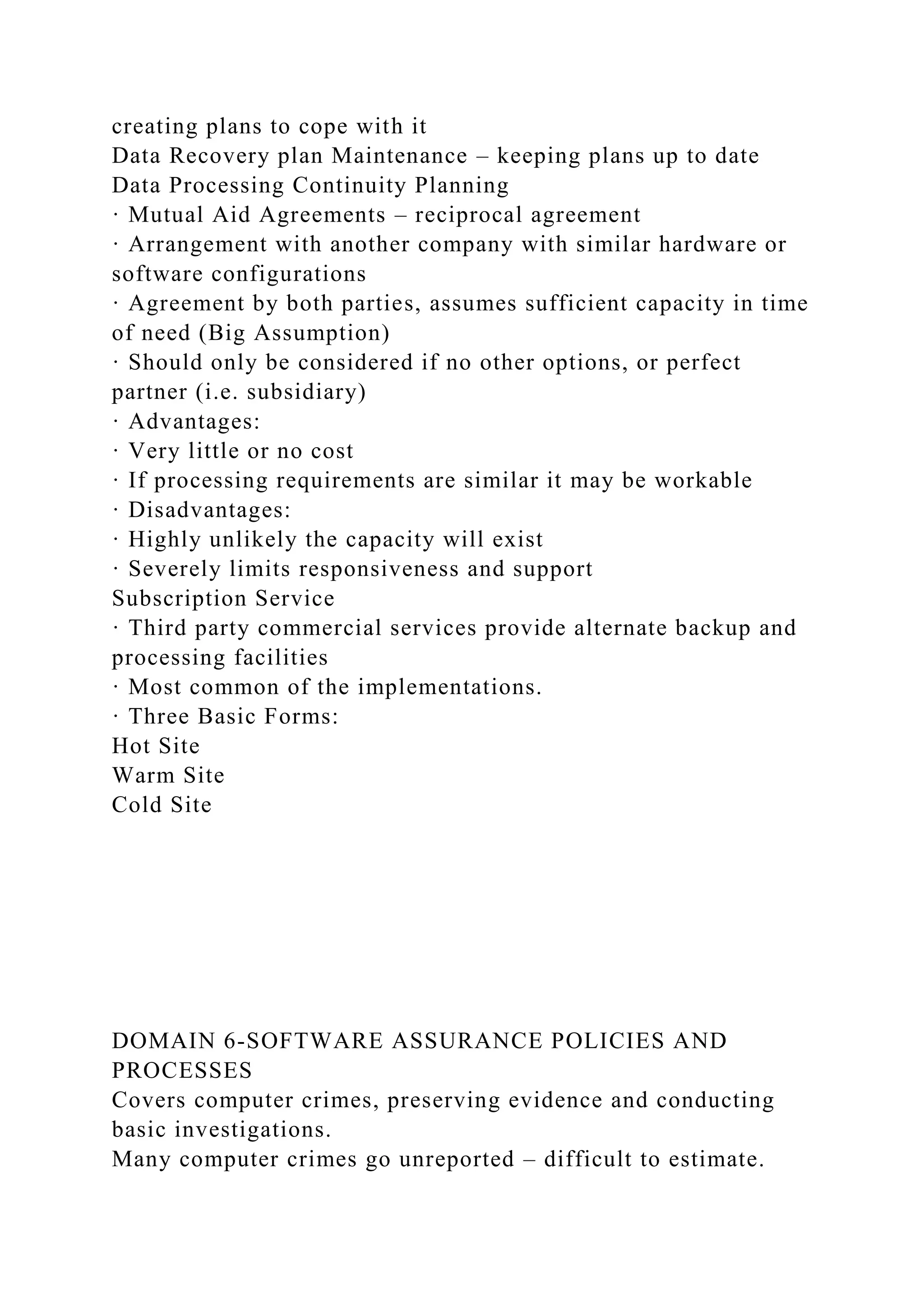 creating plans to cope with it
Data Recovery plan Maintenance – keeping plans up to date
Data Processing Continuity Planning
· Mutual Aid Agreements – reciprocal agreement
· Arrangement with another company with similar hardware or
software configurations
· Agreement by both parties, assumes sufficient capacity in time
of need (Big Assumption)
· Should only be considered if no other options, or perfect
partner (i.e. subsidiary)
· Advantages:
· Very little or no cost
· If processing requirements are similar it may be workable
· Disadvantages:
· Highly unlikely the capacity will exist
· Severely limits responsiveness and support
Subscription Service
· Third party commercial services provide alternate backup and
processing facilities
· Most common of the implementations.
· Three Basic Forms:
Hot Site
Warm Site
Cold Site
DOMAIN 6-SOFTWARE ASSURANCE POLICIES AND
PROCESSES
Covers computer crimes, preserving evidence and conducting
basic investigations.
Many computer crimes go unreported – difficult to estimate.
 