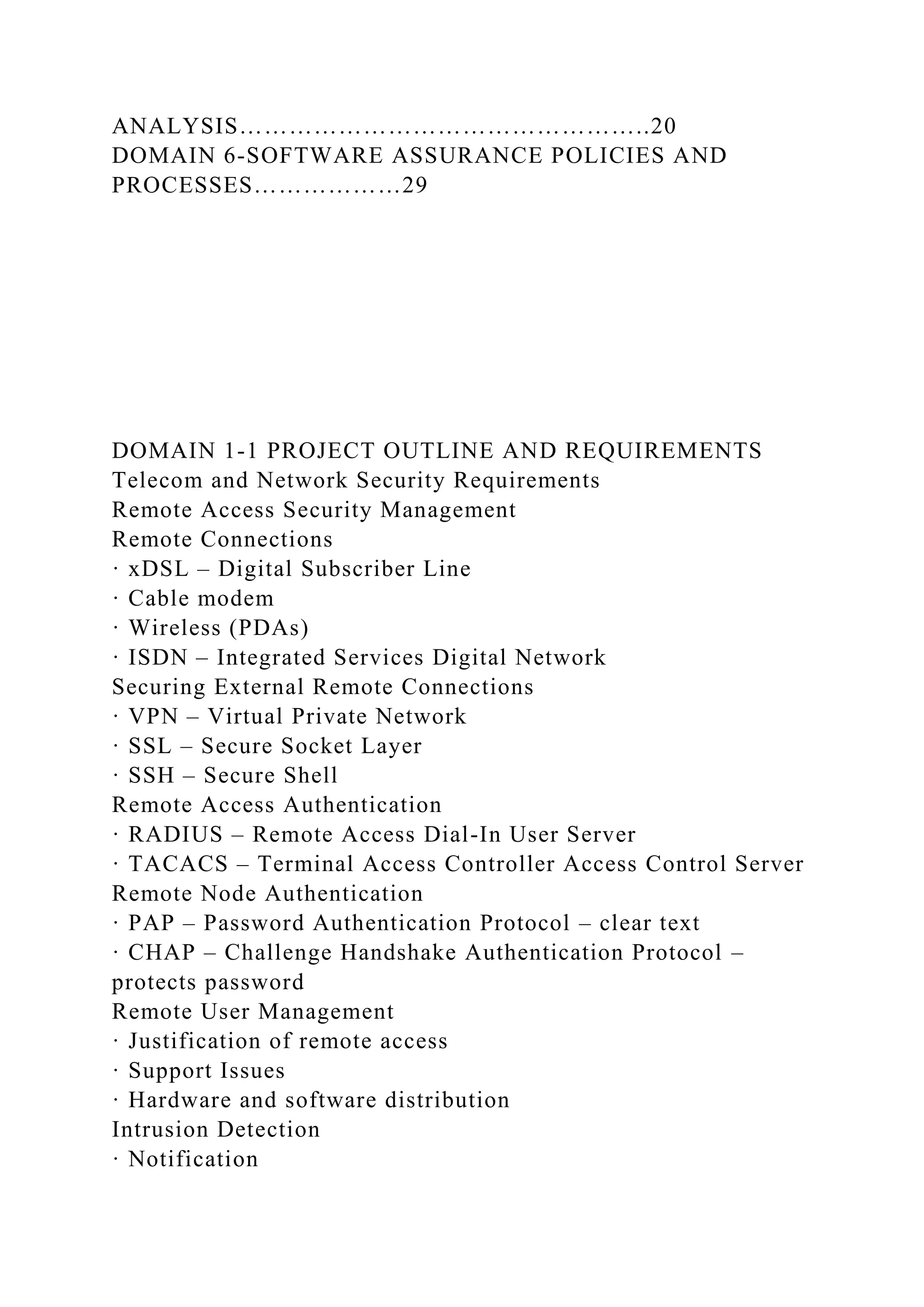 ANALYSIS…………………………………………..20
DOMAIN 6-SOFTWARE ASSURANCE POLICIES AND
PROCESSES………………29
DOMAIN 1-1 PROJECT OUTLINE AND REQUIREMENTS
Telecom and Network Security Requirements
Remote Access Security Management
Remote Connections
· xDSL – Digital Subscriber Line
· Cable modem
· Wireless (PDAs)
· ISDN – Integrated Services Digital Network
Securing External Remote Connections
· VPN – Virtual Private Network
· SSL – Secure Socket Layer
· SSH – Secure Shell
Remote Access Authentication
· RADIUS – Remote Access Dial-In User Server
· TACACS – Terminal Access Controller Access Control Server
Remote Node Authentication
· PAP – Password Authentication Protocol – clear text
· CHAP – Challenge Handshake Authentication Protocol –
protects password
Remote User Management
· Justification of remote access
· Support Issues
· Hardware and software distribution
Intrusion Detection
· Notification
 