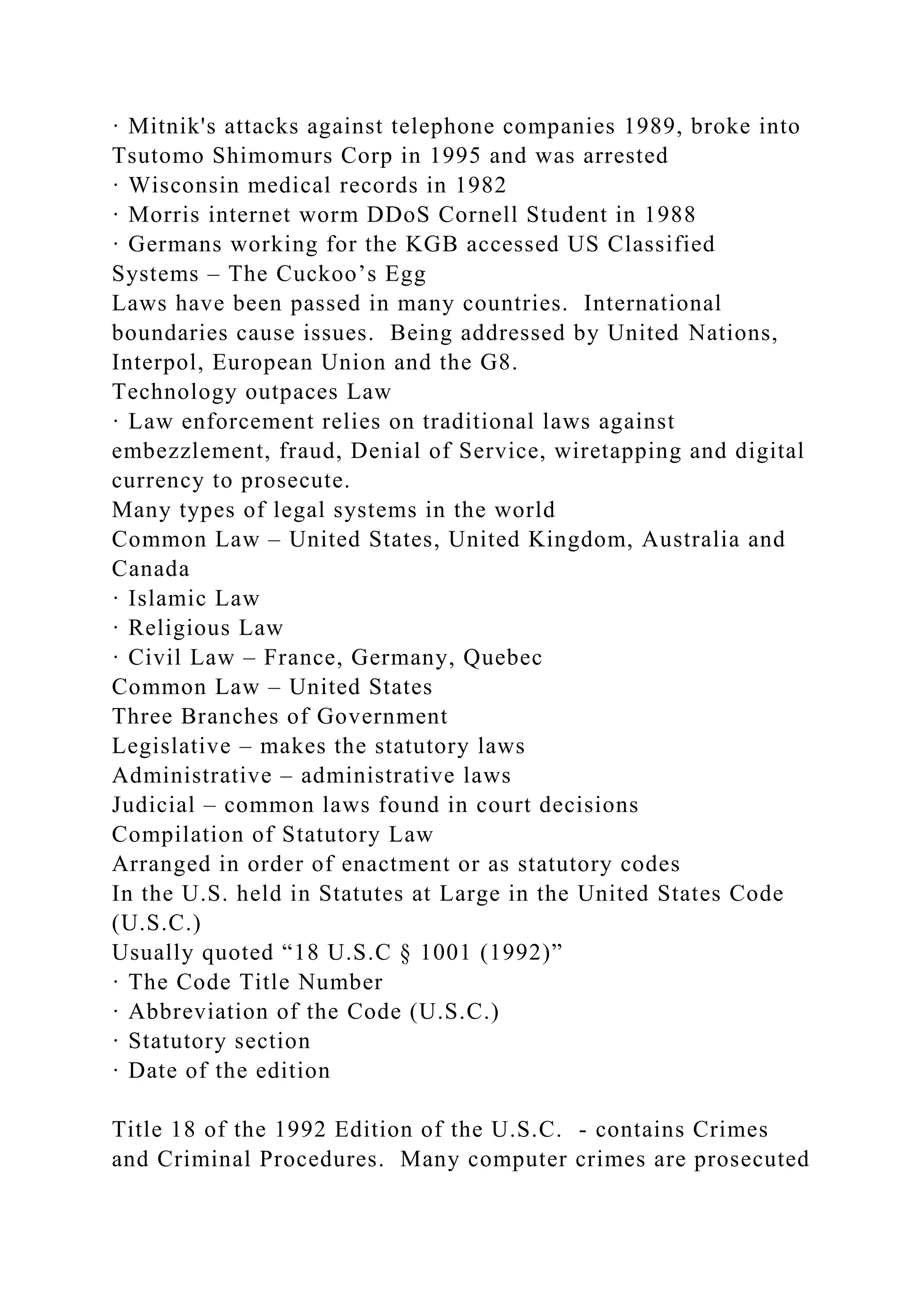 · Mitnik's attacks against telephone companies 1989, broke into
Tsutomo Shimomurs Corp in 1995 and was arrested
· Wisconsin medical records in 1982
· Morris internet worm DDoS Cornell Student in 1988
· Germans working for the KGB accessed US Classified
Systems – The Cuckoo’s Egg
Laws have been passed in many countries. International
boundaries cause issues. Being addressed by United Nations,
Interpol, European Union and the G8.
Technology outpaces Law
· Law enforcement relies on traditional laws against
embezzlement, fraud, Denial of Service, wiretapping and digital
currency to prosecute.
Many types of legal systems in the world
Common Law – United States, United Kingdom, Australia and
Canada
· Islamic Law
· Religious Law
· Civil Law – France, Germany, Quebec
Common Law – United States
Three Branches of Government
Legislative – makes the statutory laws
Administrative – administrative laws
Judicial – common laws found in court decisions
Compilation of Statutory Law
Arranged in order of enactment or as statutory codes
In the U.S. held in Statutes at Large in the United States Code
(U.S.C.)
Usually quoted “18 U.S.C § 1001 (1992)”
· The Code Title Number
· Abbreviation of the Code (U.S.C.)
· Statutory section
· Date of the edition
Title 18 of the 1992 Edition of the U.S.C. - contains Crimes
and Criminal Procedures. Many computer crimes are prosecuted
 