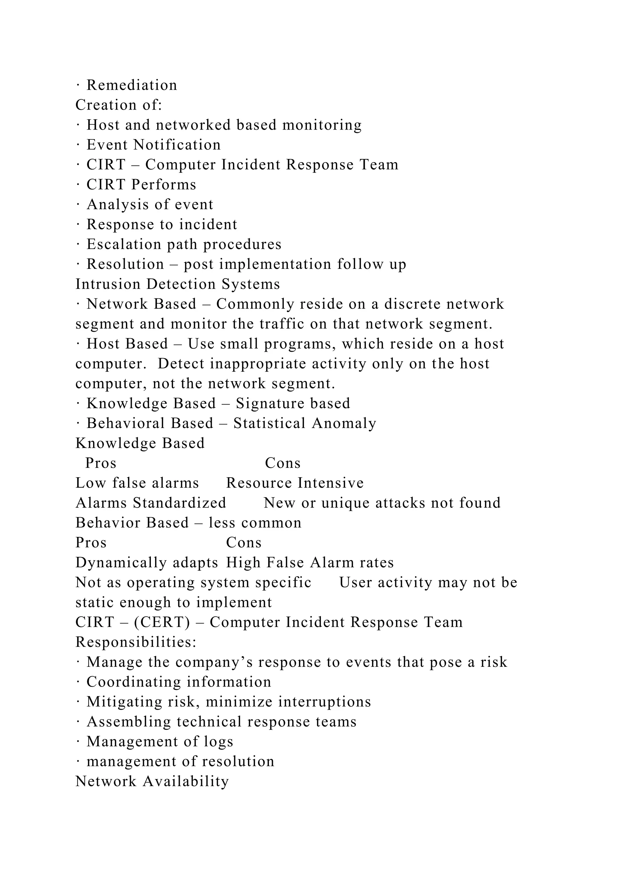 · Remediation
Creation of:
· Host and networked based monitoring
· Event Notification
· CIRT – Computer Incident Response Team
· CIRT Performs
· Analysis of event
· Response to incident
· Escalation path procedures
· Resolution – post implementation follow up
Intrusion Detection Systems
· Network Based – Commonly reside on a discrete network
segment and monitor the traffic on that network segment.
· Host Based – Use small programs, which reside on a host
computer. Detect inappropriate activity only on the host
computer, not the network segment.
· Knowledge Based – Signature based
· Behavioral Based – Statistical Anomaly
Knowledge Based
Pros Cons
Low false alarms Resource Intensive
Alarms Standardized New or unique attacks not found
Behavior Based – less common
Pros Cons
Dynamically adapts High False Alarm rates
Not as operating system specific User activity may not be
static enough to implement
CIRT – (CERT) – Computer Incident Response Team
Responsibilities:
· Manage the company’s response to events that pose a risk
· Coordinating information
· Mitigating risk, minimize interruptions
· Assembling technical response teams
· Management of logs
· management of resolution
Network Availability
 