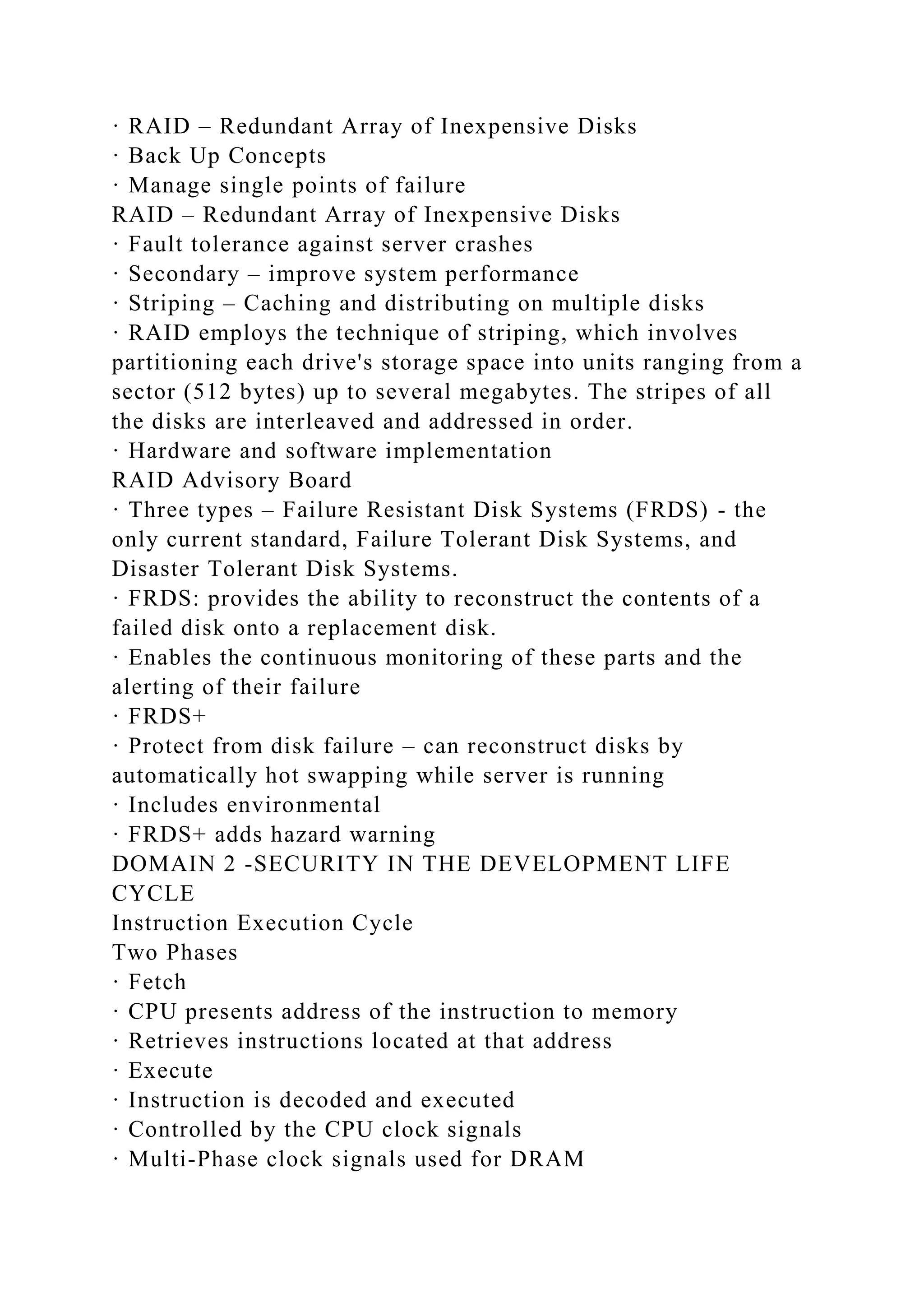 · RAID – Redundant Array of Inexpensive Disks
· Back Up Concepts
· Manage single points of failure
RAID – Redundant Array of Inexpensive Disks
· Fault tolerance against server crashes
· Secondary – improve system performance
· Striping – Caching and distributing on multiple disks
· RAID employs the technique of striping, which involves
partitioning each drive's storage space into units ranging from a
sector (512 bytes) up to several megabytes. The stripes of all
the disks are interleaved and addressed in order.
· Hardware and software implementation
RAID Advisory Board
· Three types – Failure Resistant Disk Systems (FRDS) - the
only current standard, Failure Tolerant Disk Systems, and
Disaster Tolerant Disk Systems.
· FRDS: provides the ability to reconstruct the contents of a
failed disk onto a replacement disk.
· Enables the continuous monitoring of these parts and the
alerting of their failure
· FRDS+
· Protect from disk failure – can reconstruct disks by
automatically hot swapping while server is running
· Includes environmental
· FRDS+ adds hazard warning
DOMAIN 2 -SECURITY IN THE DEVELOPMENT LIFE
CYCLE
Instruction Execution Cycle
Two Phases
· Fetch
· CPU presents address of the instruction to memory
· Retrieves instructions located at that address
· Execute
· Instruction is decoded and executed
· Controlled by the CPU clock signals
· Multi-Phase clock signals used for DRAM
 