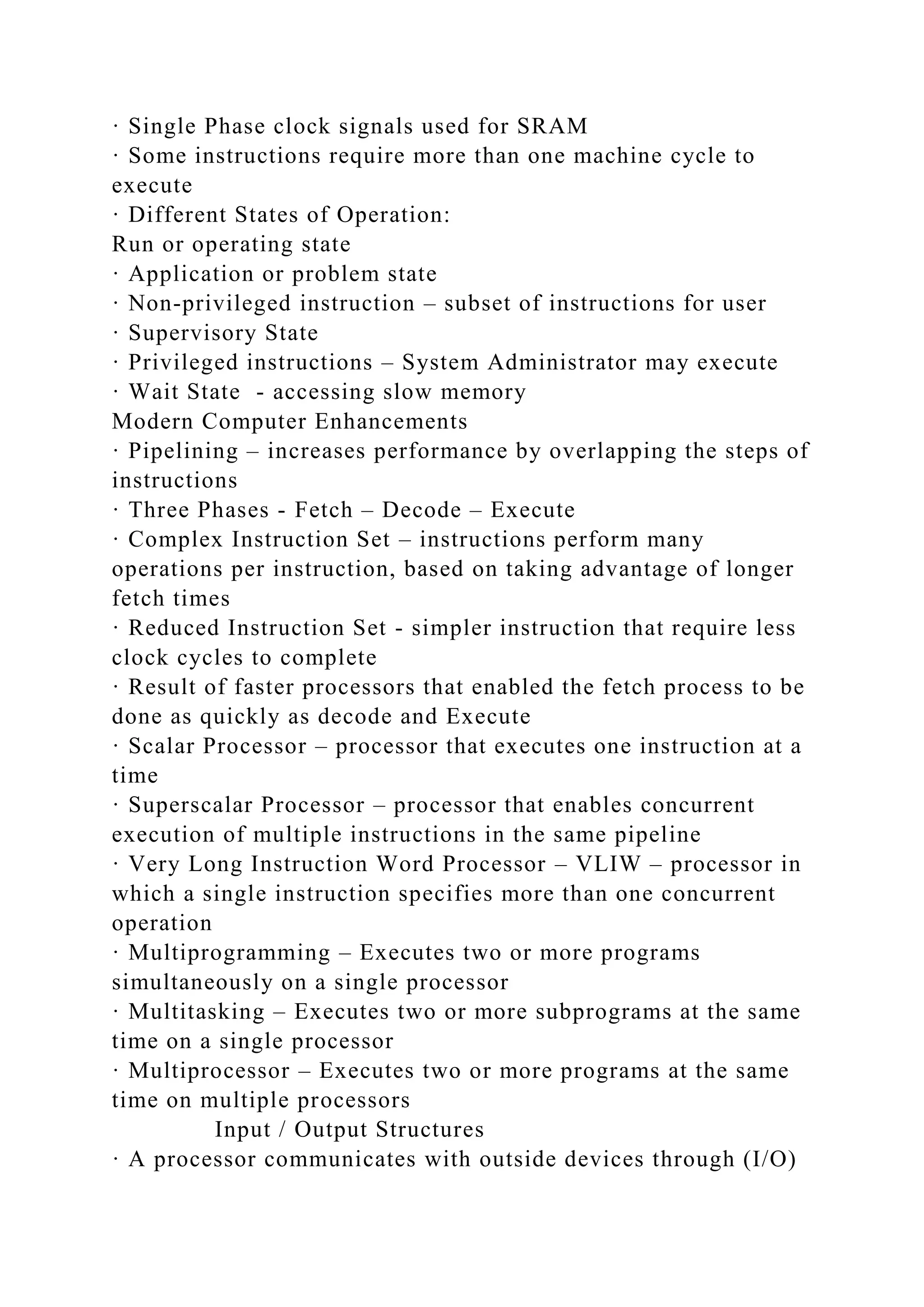 · Single Phase clock signals used for SRAM
· Some instructions require more than one machine cycle to
execute
· Different States of Operation:
Run or operating state
· Application or problem state
· Non-privileged instruction – subset of instructions for user
· Supervisory State
· Privileged instructions – System Administrator may execute
· Wait State - accessing slow memory
Modern Computer Enhancements
· Pipelining – increases performance by overlapping the steps of
instructions
· Three Phases - Fetch – Decode – Execute
· Complex Instruction Set – instructions perform many
operations per instruction, based on taking advantage of longer
fetch times
· Reduced Instruction Set - simpler instruction that require less
clock cycles to complete
· Result of faster processors that enabled the fetch process to be
done as quickly as decode and Execute
· Scalar Processor – processor that executes one instruction at a
time
· Superscalar Processor – processor that enables concurrent
execution of multiple instructions in the same pipeline
· Very Long Instruction Word Processor – VLIW – processor in
which a single instruction specifies more than one concurrent
operation
· Multiprogramming – Executes two or more programs
simultaneously on a single processor
· Multitasking – Executes two or more subprograms at the same
time on a single processor
· Multiprocessor – Executes two or more programs at the same
time on multiple processors
Input / Output Structures
· A processor communicates with outside devices through (I/O)
 