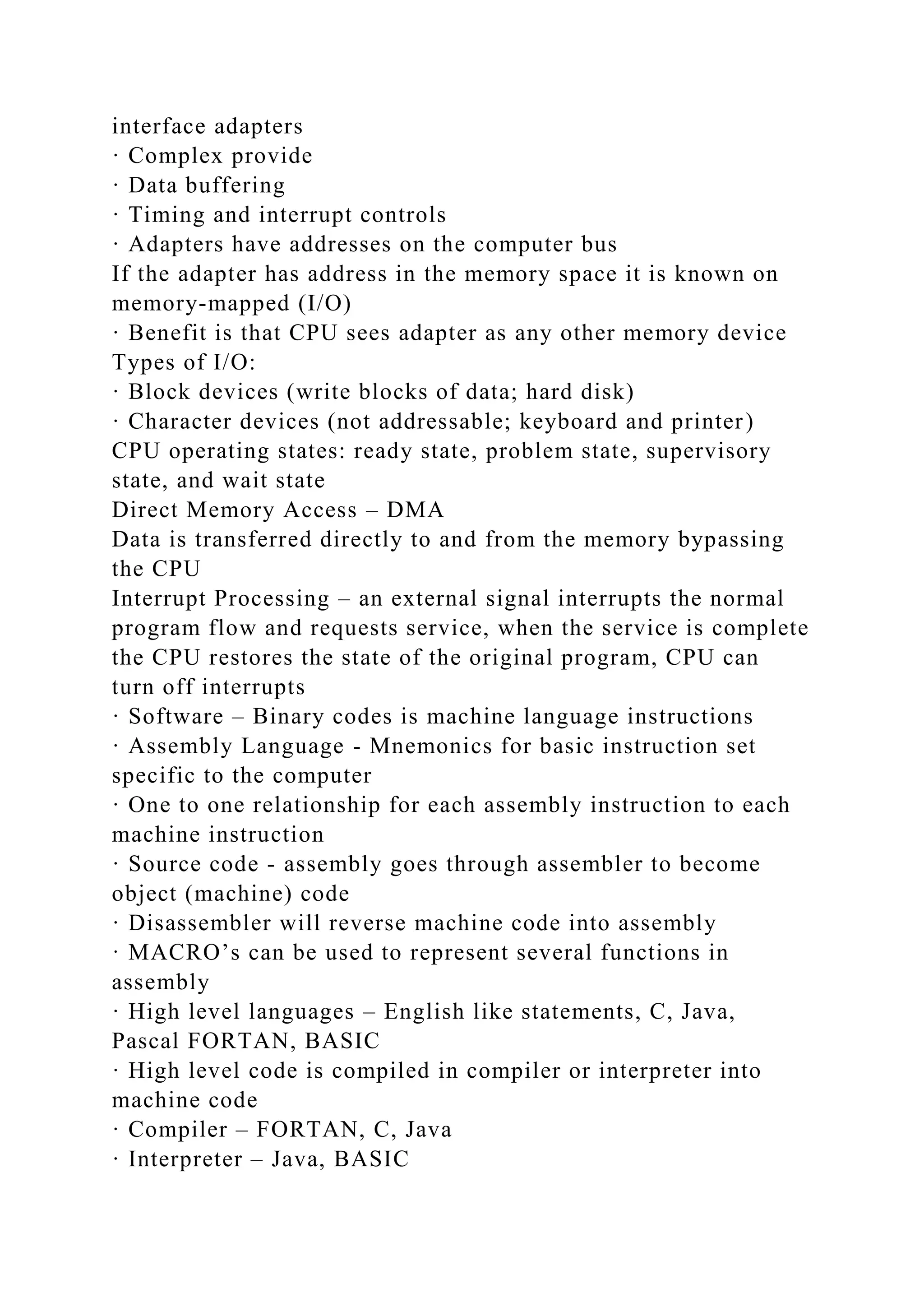 interface adapters
· Complex provide
· Data buffering
· Timing and interrupt controls
· Adapters have addresses on the computer bus
If the adapter has address in the memory space it is known on
memory-mapped (I/O)
· Benefit is that CPU sees adapter as any other memory device
Types of I/O:
· Block devices (write blocks of data; hard disk)
· Character devices (not addressable; keyboard and printer)
CPU operating states: ready state, problem state, supervisory
state, and wait state
Direct Memory Access – DMA
Data is transferred directly to and from the memory bypassing
the CPU
Interrupt Processing – an external signal interrupts the normal
program flow and requests service, when the service is complete
the CPU restores the state of the original program, CPU can
turn off interrupts
· Software – Binary codes is machine language instructions
· Assembly Language - Mnemonics for basic instruction set
specific to the computer
· One to one relationship for each assembly instruction to each
machine instruction
· Source code - assembly goes through assembler to become
object (machine) code
· Disassembler will reverse machine code into assembly
· MACRO’s can be used to represent several functions in
assembly
· High level languages – English like statements, C, Java,
Pascal FORTAN, BASIC
· High level code is compiled in compiler or interpreter into
machine code
· Compiler – FORTAN, C, Java
· Interpreter – Java, BASIC
 