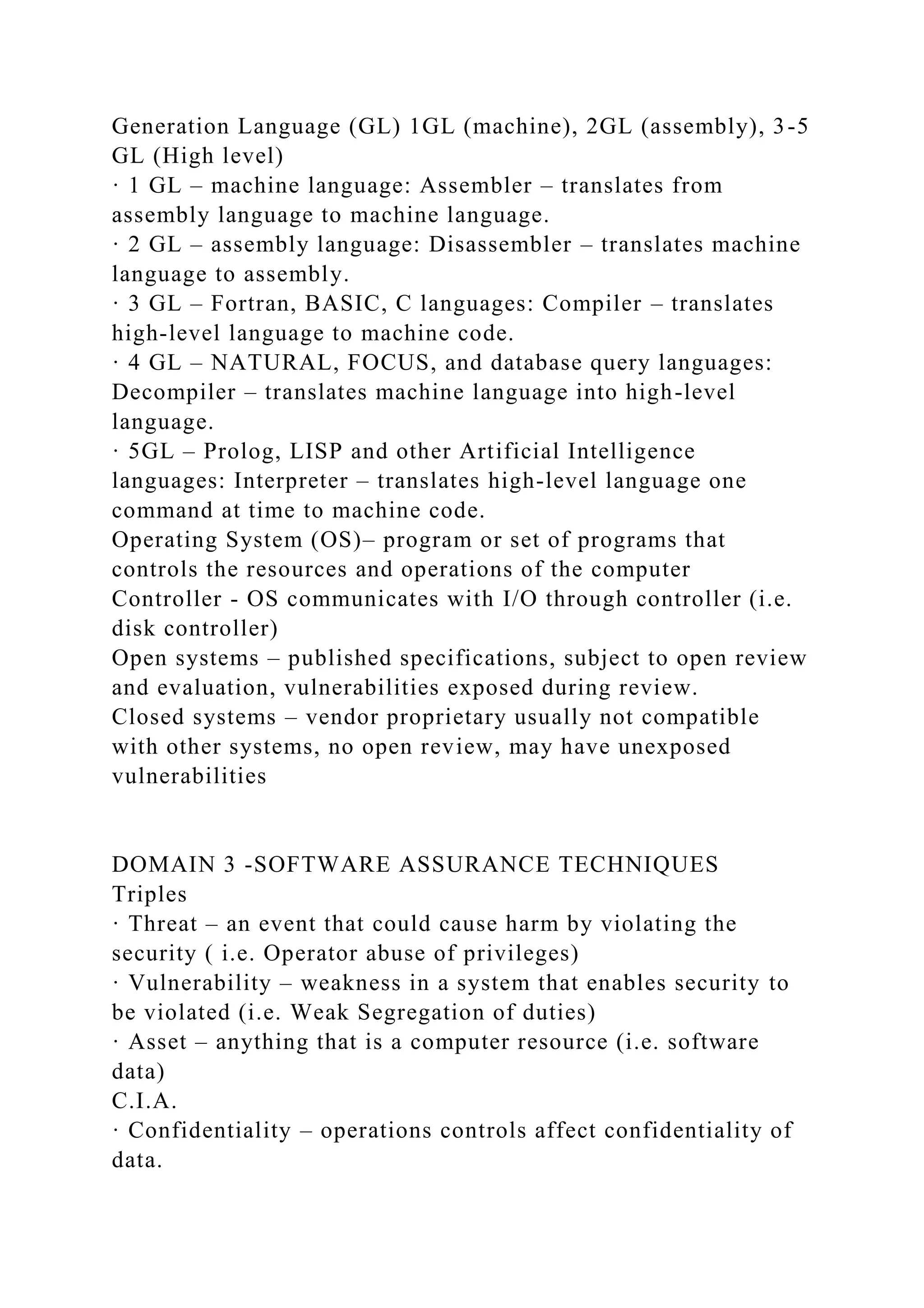 Generation Language (GL) 1GL (machine), 2GL (assembly), 3-5
GL (High level)
· 1 GL – machine language: Assembler – translates from
assembly language to machine language.
· 2 GL – assembly language: Disassembler – translates machine
language to assembly.
· 3 GL – Fortran, BASIC, C languages: Compiler – translates
high-level language to machine code.
· 4 GL – NATURAL, FOCUS, and database query languages:
Decompiler – translates machine language into high-level
language.
· 5GL – Prolog, LISP and other Artificial Intelligence
languages: Interpreter – translates high-level language one
command at time to machine code.
Operating System (OS)– program or set of programs that
controls the resources and operations of the computer
Controller - OS communicates with I/O through controller (i.e.
disk controller)
Open systems – published specifications, subject to open review
and evaluation, vulnerabilities exposed during review.
Closed systems – vendor proprietary usually not compatible
with other systems, no open review, may have unexposed
vulnerabilities
DOMAIN 3 -SOFTWARE ASSURANCE TECHNIQUES
Triples
· Threat – an event that could cause harm by violating the
security ( i.e. Operator abuse of privileges)
· Vulnerability – weakness in a system that enables security to
be violated (i.e. Weak Segregation of duties)
· Asset – anything that is a computer resource (i.e. software
data)
C.I.A.
· Confidentiality – operations controls affect confidentiality of
data.
 