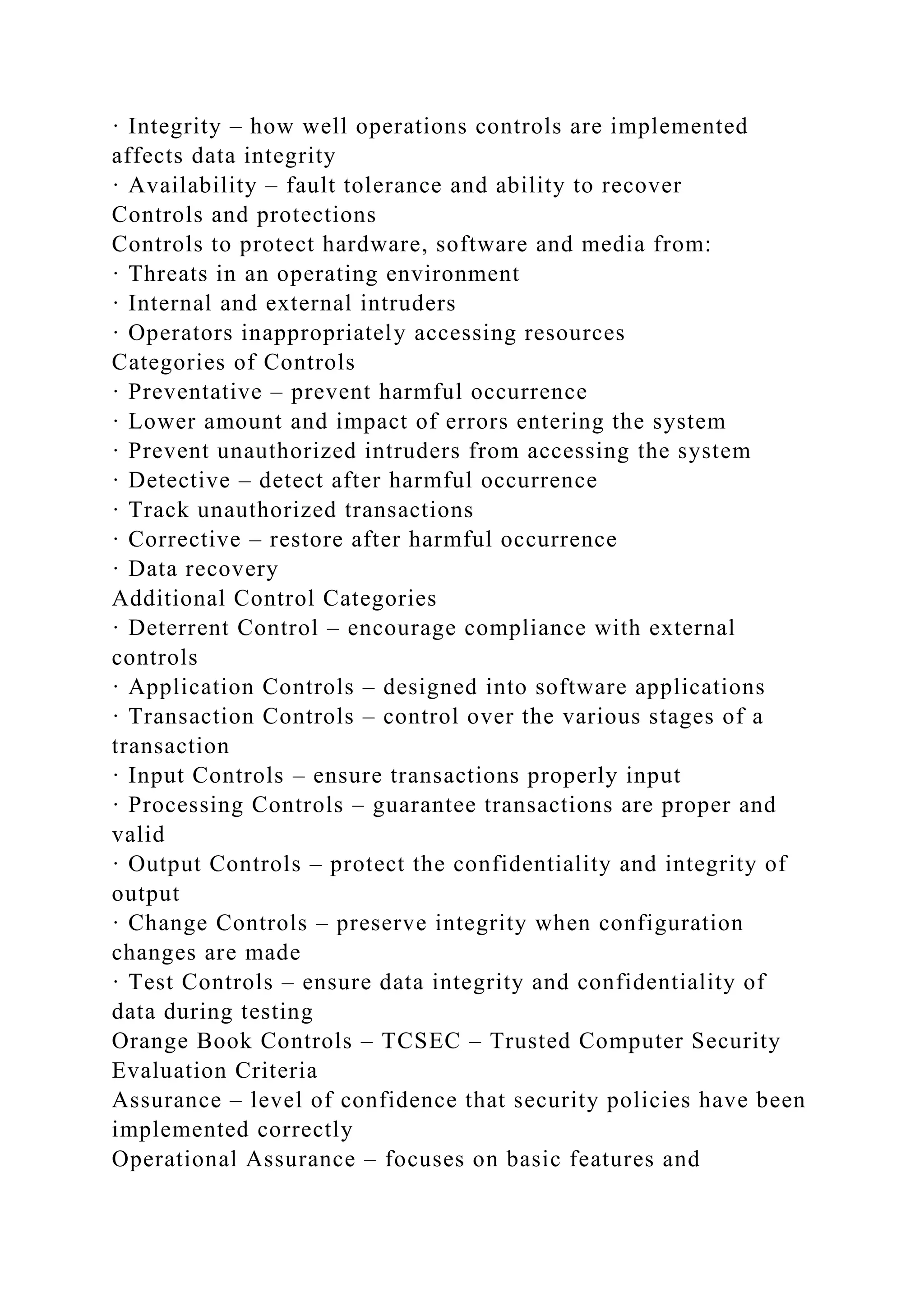 · Integrity – how well operations controls are implemented
affects data integrity
· Availability – fault tolerance and ability to recover
Controls and protections
Controls to protect hardware, software and media from:
· Threats in an operating environment
· Internal and external intruders
· Operators inappropriately accessing resources
Categories of Controls
· Preventative – prevent harmful occurrence
· Lower amount and impact of errors entering the system
· Prevent unauthorized intruders from accessing the system
· Detective – detect after harmful occurrence
· Track unauthorized transactions
· Corrective – restore after harmful occurrence
· Data recovery
Additional Control Categories
· Deterrent Control – encourage compliance with external
controls
· Application Controls – designed into software applications
· Transaction Controls – control over the various stages of a
transaction
· Input Controls – ensure transactions properly input
· Processing Controls – guarantee transactions are proper and
valid
· Output Controls – protect the confidentiality and integrity of
output
· Change Controls – preserve integrity when configuration
changes are made
· Test Controls – ensure data integrity and confidentiality of
data during testing
Orange Book Controls – TCSEC – Trusted Computer Security
Evaluation Criteria
Assurance – level of confidence that security policies have been
implemented correctly
Operational Assurance – focuses on basic features and
 