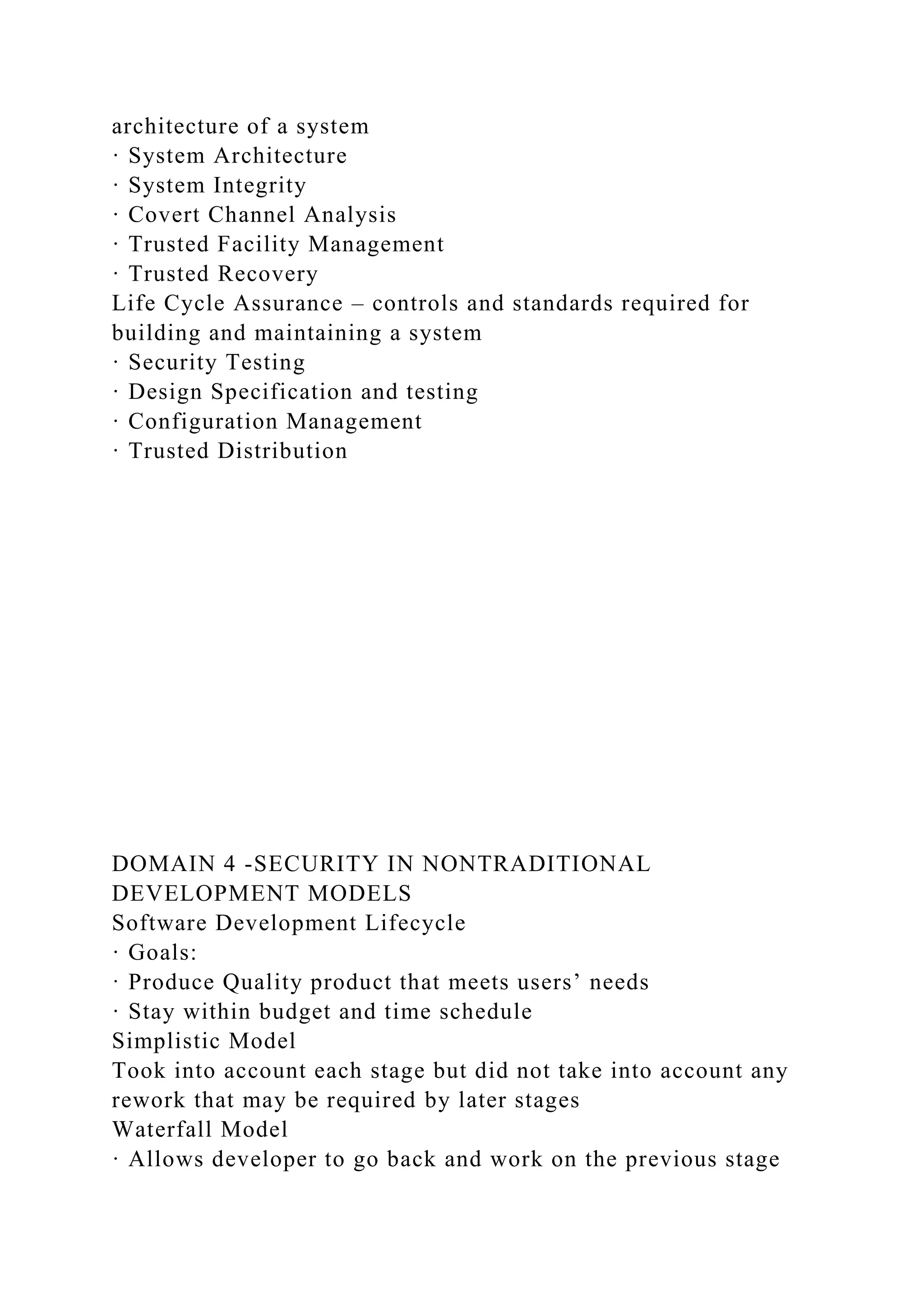architecture of a system
· System Architecture
· System Integrity
· Covert Channel Analysis
· Trusted Facility Management
· Trusted Recovery
Life Cycle Assurance – controls and standards required for
building and maintaining a system
· Security Testing
· Design Specification and testing
· Configuration Management
· Trusted Distribution
DOMAIN 4 -SECURITY IN NONTRADITIONAL
DEVELOPMENT MODELS
Software Development Lifecycle
· Goals:
· Produce Quality product that meets users’ needs
· Stay within budget and time schedule
Simplistic Model
Took into account each stage but did not take into account any
rework that may be required by later stages
Waterfall Model
· Allows developer to go back and work on the previous stage
 