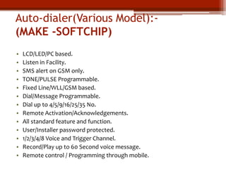 Auto-dialer(Various Model):(MAKE -SOFTCHIP)
•
•
•
•
•
•
•
•
•
•
•
•
•

LCD/LED/PC based.
Listen in Facility.
SMS alert on GSM only.
TONE/PULSE Programmable.
Fixed Line/WLL/GSM based.
Dial/Message Programmable.
Dial up to 4/5/9/16/25/35 No.
Remote Activation/Acknowledgements.
All standard feature and function.
User/Installer password protected.
1/2/3/4/8 Voice and Trigger Channel.
Record/Play up to 60 Second voice message.
Remote control / Programming through mobile.

 