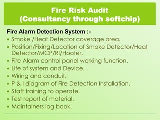 Fire Risk Audit
(Consultancy through softchip)
Fire Alarm Detection System : Smoke /Heat Detector coverage area.
 Position/Fixing/Location of Smoke Detector/Heat
Detector/MCP/RI/Hooter.
 Fire Alarm control panel working function.
 Life of system and Device.
 Wiring and conduit.
 P & I diagram of Fire Detection Installation.
 Staff training to operate.
 Test report of material.
 Maintainers log book.

 