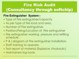 Fire Risk Audit
(Consultancy through softchip)
Fire Extinguisher System: Type of Fire extinguisher/capacity
 As per type of fire load and area.
 Number of Fire extinguisher.
 Position/Fixing/Location of Fire extinguisher
 Fire extinguisher working pressure and refilling
schedule.
 P & I diagram of Fire extinguisher Installation.
 Staff training to operate.
 Test report of material (Explosive /Hydraulic)
 Maintainers log book.

 