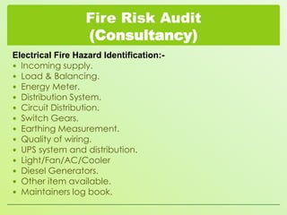 Fire Risk Audit
(Consultancy)
Electrical Fire Hazard Identification: Incoming supply.
 Load & Balancing.
 Energy Meter.
 Distribution System.
 Circuit Distribution.
 Switch Gears.
 Earthing Measurement.
 Quality of wiring.
 UPS system and distribution.
 Light/Fan/AC/Cooler
 Diesel Generators.
 Other item available.
 Maintainers log book.

 