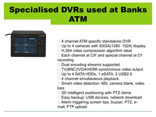 Specialised DVRs used at Banks
ATM
4 channel ATM specific standalone DVR
Up to 4 cameras with SXGA(1280 1024) display
H.264 video compression algorithm ideal
Each channel at CIF and special channel at D1
recording
Dual encoding streams supported
TV(BNC)/VGA/HDMI synchronous video output
Up to 4 SATA HDDs, 1 eSATA, 2 USB2.0
4 channel simultaneous playback
Smart video detection: MD, camera blank, video
loss
3D intelligent positioning with PTZ dome
Easy backup: USB devices, network download
Alarm triggering screen tips, buzzer, PTZ, email, FTP upload

 