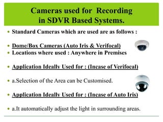 Cameras used for Recording
in SDVR Based Systems.
 Standard Cameras which are used are as follows :
 Dome/Box Cameras (Auto Iris & Verifocal)
 Locations where used : Anywhere in Premises
 Application Ideally Used for : (Incase of Verifocal)
 a.Selection of the Area can be Customised.
 Application Ideally Used for : (Incase of Auto Iris)
 a.It automatically adjust the light in surrounding areas.

 