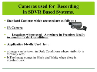 Cameras used for Recording
in SDVR Based Systems.
 Standard Cameras which are used are as follows :
 IR Camera


Locations where used : Anywhere in Premises ideally
to monitor in dark conditions.

 Application Ideally Used for :
 a.Image can be taken in Dark Conditions where visibility is

virtually zero.
 b.The Image comes in Black and White when there is
absolute dark.

 