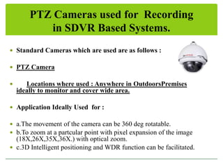 PTZ Cameras used for Recording
in SDVR Based Systems.
 Standard Cameras which are used are as follows :
 PTZ Camera


Locations where used : Anywhere in OutdoorsPremises
ideally to monitor and cover wide area.

 Application Ideally Used for :
 a.The movement of the camera can be 360 deg rotatable.
 b.To zoom at a partcular point with pixel expansion of the image

(18X,26X,35X,36X.) with optical zoom.
 c.3D Intelligent positioning and WDR function can be facilitated.

 