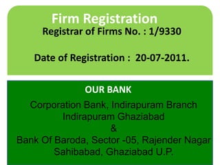 Firm Registration

Registrar of Firms No. : 1/9330

Date of Registration : 20-07-2011.
OUR BANK
Corporation Bank, Indirapuram Branch
Indirapuram Ghaziabad
&
Bank Of Baroda, Sector -05, Rajender Nagar
Sahibabad, Ghaziabad U.P.

 