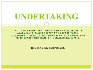 UNDERTAKING
THIS IS TO CERTIFY THAT FIRE ALARM PANELS/SECURITY
ALARM/AUTO DIALER SUPPLY BY US SPARE PARTS,
COMPONENTS ,SERVICE ,SOFTWARE REMAINS AVAILABLE UP
TO 10 YEARS FROM DATE OF INSTALLATION/SUPPLY.

D I G I TA L E N T E R P R I S ES

 