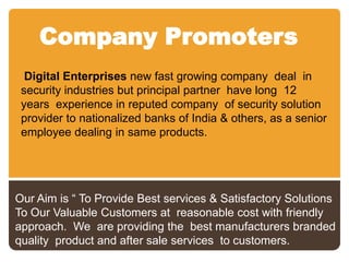 Company Promoters
Digital Enterprises new fast growing company deal in
security industries but principal partner have long 12
years experience in reputed company of security solution
provider to nationalized banks of India & others, as a senior
employee dealing in same products.

Our Aim is “ To Provide Best services & Satisfactory Solutions
To Our Valuable Customers at reasonable cost with friendly
approach. We are providing the best manufacturers branded
quality product and after sale services to customers.

 