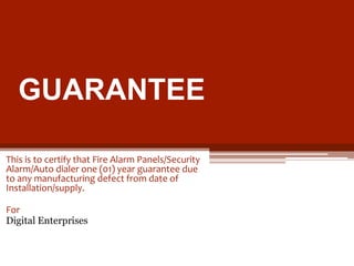 GUARANTEE
This is to certify that Fire Alarm Panels/Security
Alarm/Auto dialer one (01) year guarantee due
to any manufacturing defect from date of
Installation/supply.

For
Digital Enterprises

 