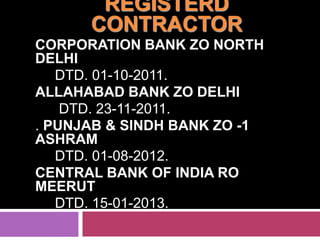 REGISTERD
CONTRACTOR
CORPORATION BANK ZO NORTH
DELHI
DTD. 01-10-2011.
ALLAHABAD BANK ZO DELHI
DTD. 23-11-2011.
. PUNJAB & SINDH BANK ZO -1
ASHRAM
DTD. 01-08-2012.
CENTRAL BANK OF INDIA RO
MEERUT
DTD. 15-01-2013.

 