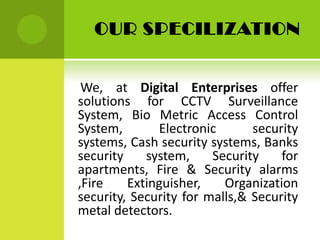 OUR SPECILIZATION

We, at Digital Enterprises offer
solutions for CCTV Surveillance
System, Bio Metric Access Control
System,
Electronic
security
systems, Cash security systems, Banks
security
system,
Security
for
apartments, Fire & Security alarms
,Fire
Extinguisher,
Organization
security, Security for malls,& Security
metal detectors.

 