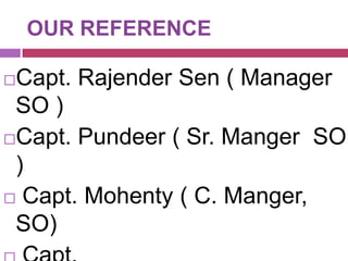 OUR REFERENCE

Capt. Rajender Sen ( Manager
SO )
Capt. Pundeer ( Sr. Manger SO
)
 Capt. Mohenty ( C. Manger,
SO)


 