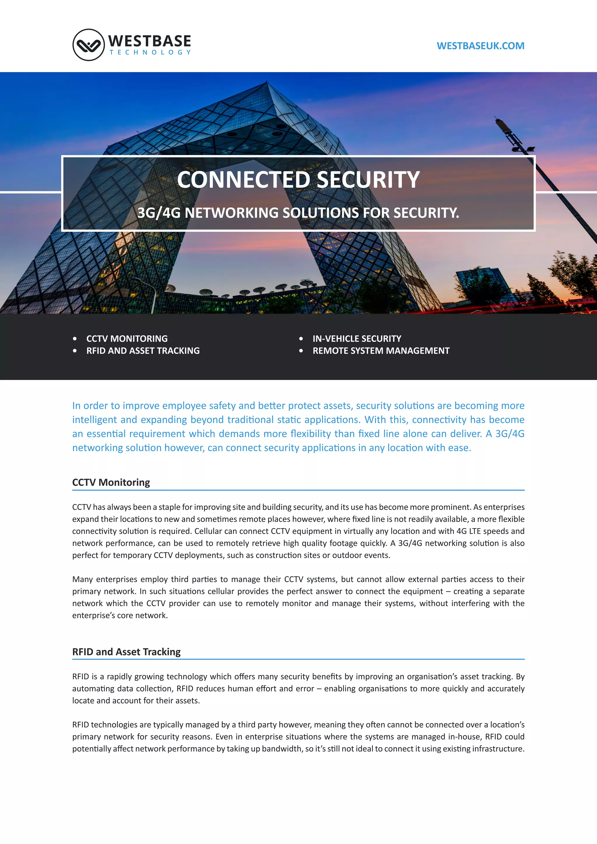 WESTBASEUK.COM
CONNECTED SECURITY
4G LTE NETWORKING SOLUTIONS FOR SECURITY.
• CCTV MONITORING
• RFID AND ASSET TRACKING
• IN-VEHICLE SECURITY
• REMOTE SYSTEM MANAGEMENT
CCTV Monitoring
CCTV has always been a staple for improving site and building security, and its use has become more prominent. As enterprises
network which the CCTV provider can use to remotely monitor and manage their systems, without interfering with the
enterprise’s core network.
RFID and Asset Tracking
locate and account for their assets.