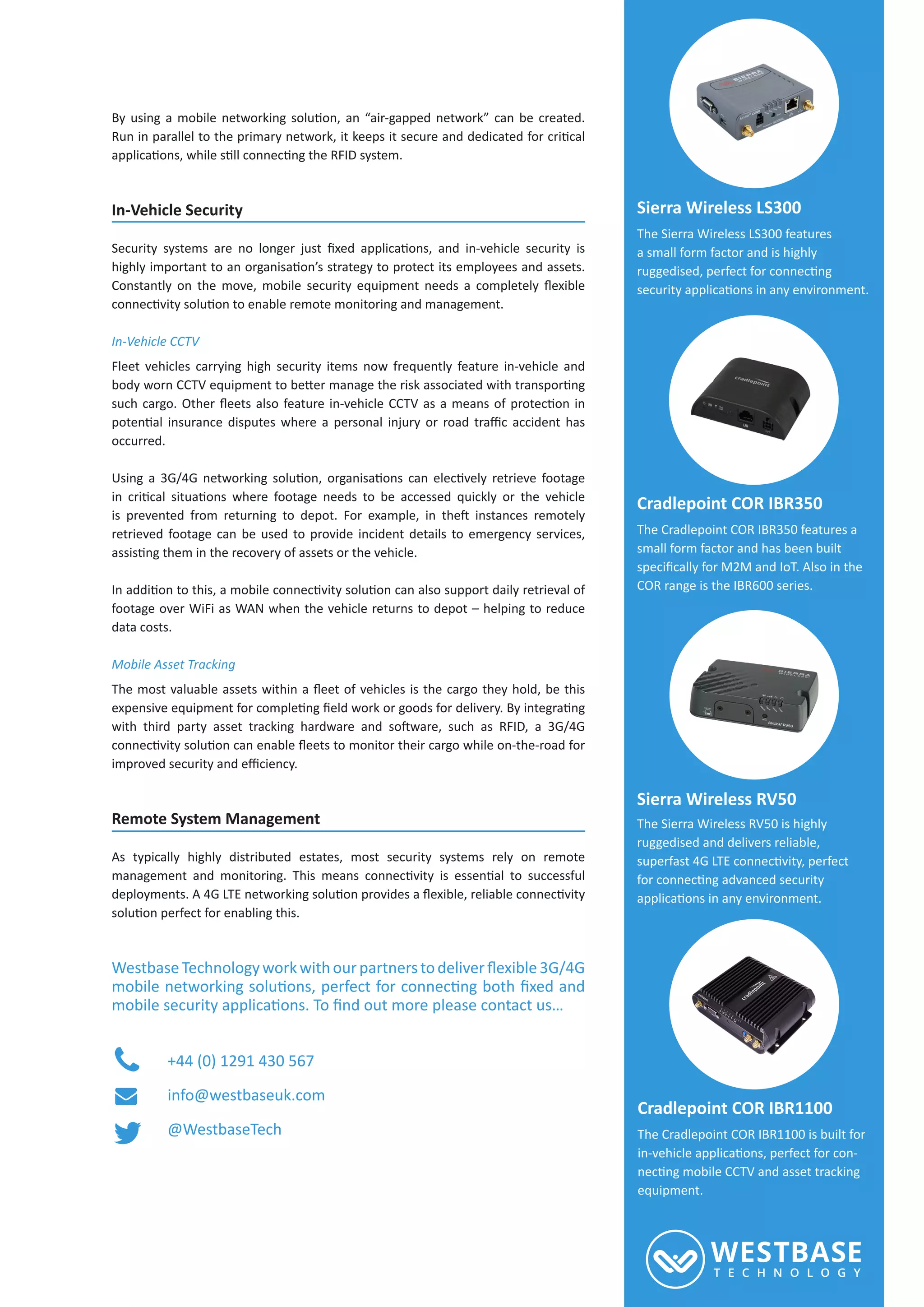 In-Vehicle Security
In-Vehicle CCTV
Fleet vehicles carrying high security items now frequently feature in-vehicle and
occurred.
retrieved footage can be used to provide incident details to emergency services,
footage over WiFi as WAN when the vehicle returns to depot – helping to reduce
data costs.
Mobile Asset Tracking
Remote System Management
As typically highly distributed estates, most security systems rely on remote
+44 (0) 1291 430 567
info@westbaseuk.com
@WestbaseTech
Sierra Wireless LS300
The Sierra Wireless LS300 features
a small form factor and is highly
Cradlepoint COR IBR350
The Cradlepoint COR IBR350 features a
small form factor and has been built
COR range is the IBR600 series.
Sierra Wireless RV50
The Sierra Wireless RV50 is highly
ruggedised and delivers reliable,
Cradlepoint COR IBR1100
The Cradlepoint COR IBR1100 is built for
-
equipment.