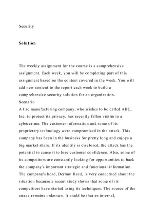 Security
Solution
The weekly assignment for the course is a comprehensive
assignment. Each week, you will be completing part of this
assignment based on the content covered in the week. You will
add new content to the report each week to build a
comprehensive security solution for an organization.
Scenario
A tire manufacturing company, who wishes to be called ABC,
Inc. to protect its privacy, has recently fallen victim to a
cybercrime. The customer information and some of its
proprietary technology were compromised in the attack. This
company has been in the business for pretty long and enjoys a
big market share. If its identity is disclosed, the attack has the
potential to cause it to lose customer confidence. Also, some of
its competitors are constantly looking for opportunities to hack
the company's important strategic and functional information.
The company's head, Dermot Reed, is very concerned about the
situation because a recent study shows that some of its
competitors have started using its techniques. The source of the
attack remains unknown. It could be that an internal,
 