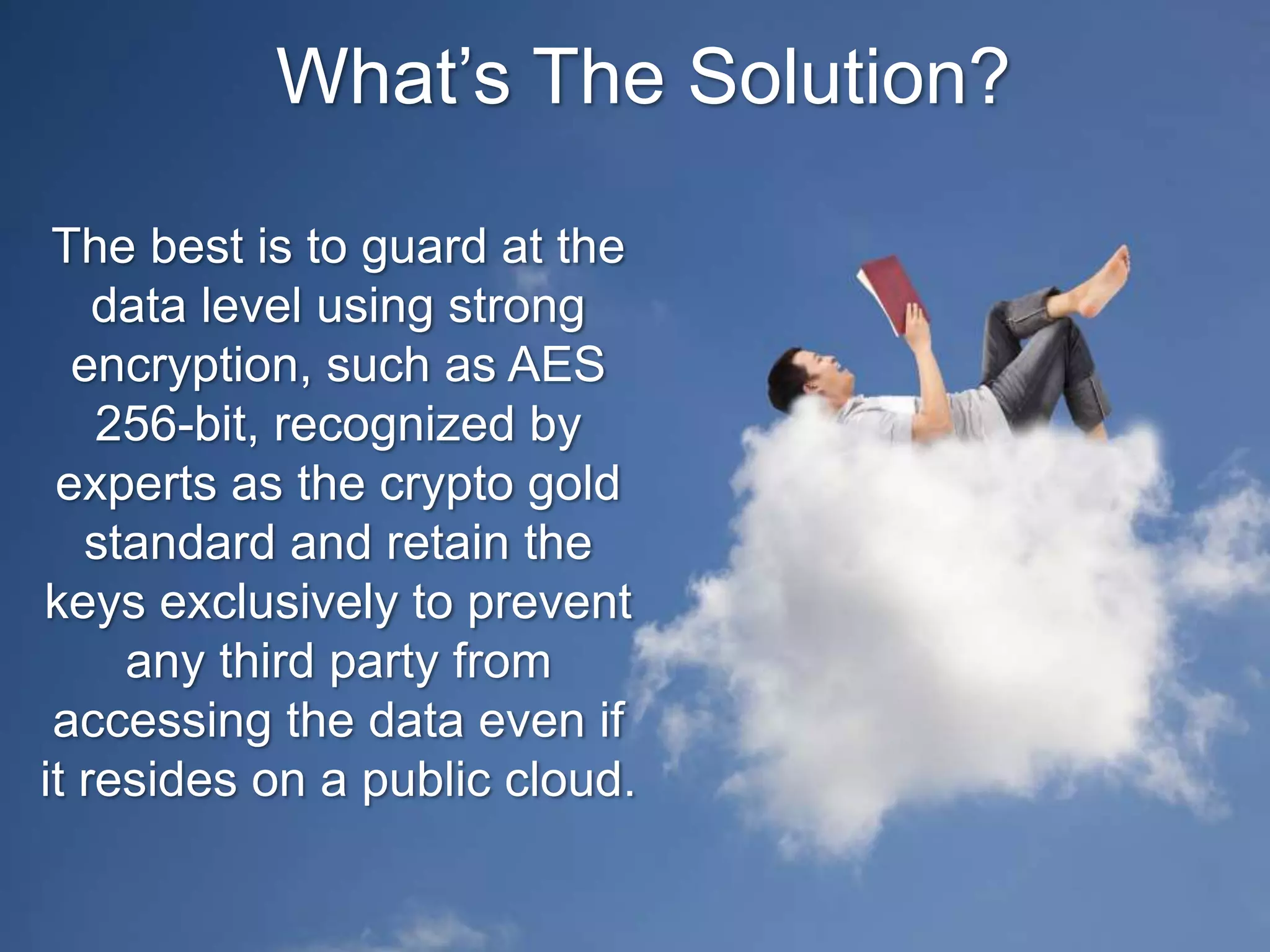 What’s The Solution?
The best is to guard at the
data level using strong
encryption, such as AES
256-bit, recognized by
experts as the crypto gold
standard and retain the
keys exclusively to prevent
any third party from
accessing the data even if
it resides on a public cloud.
 