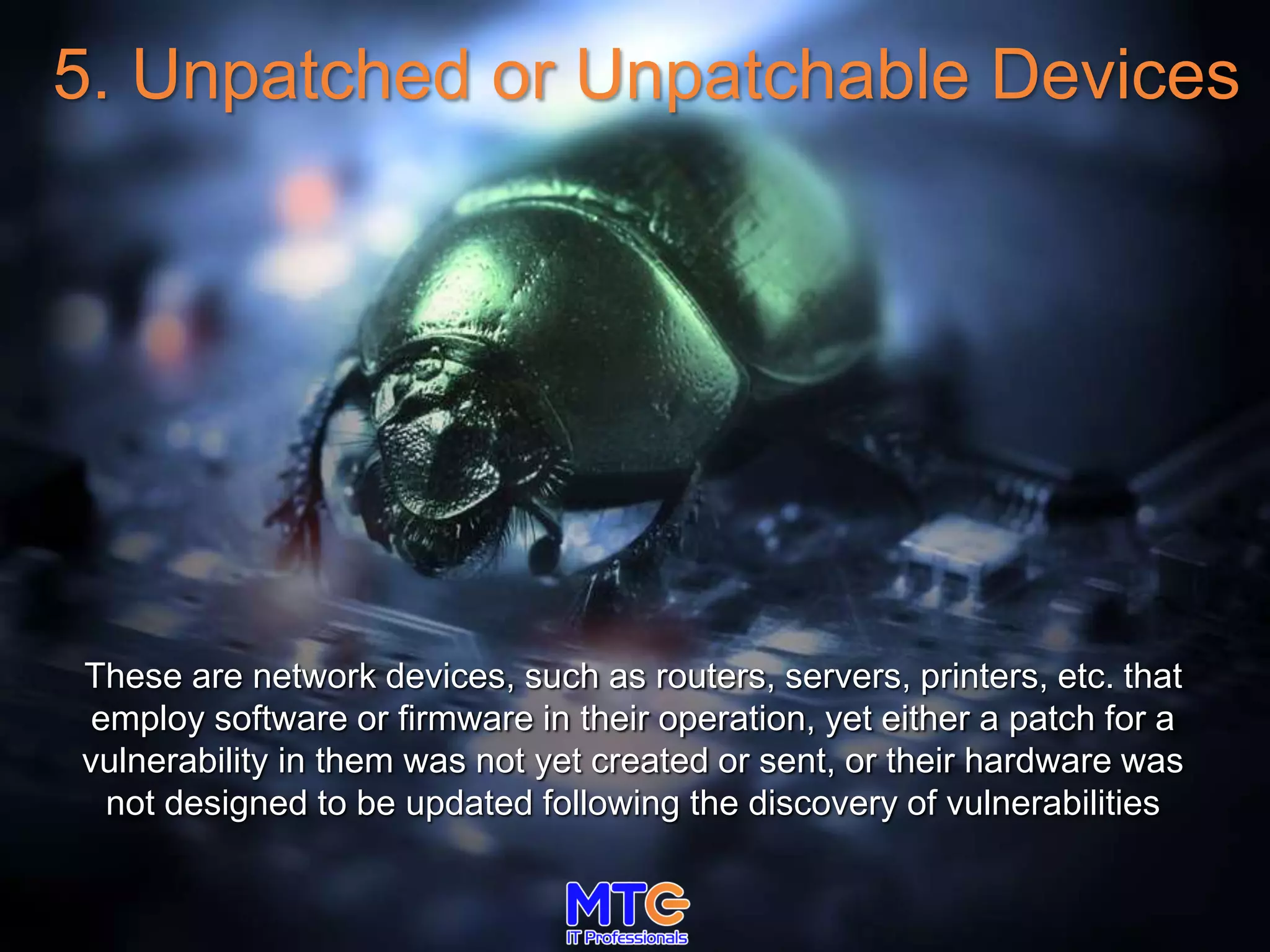5. Unpatched or Unpatchable Devices
These are network devices, such as routers, servers, printers, etc. that
employ software or firmware in their operation, yet either a patch for a
vulnerability in them was not yet created or sent, or their hardware was
not designed to be updated following the discovery of vulnerabilities
 